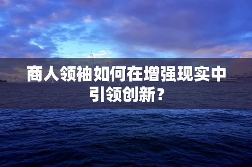 商人领袖如何在增强现实中引领创新？