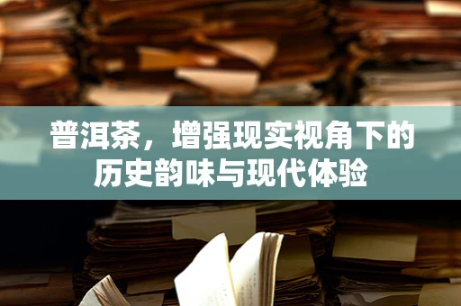 普洱茶，增强现实视角下的历史韵味与现代体验