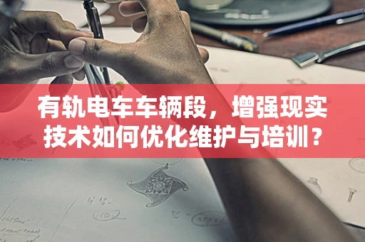 有轨电车车辆段，增强现实技术如何优化维护与培训？