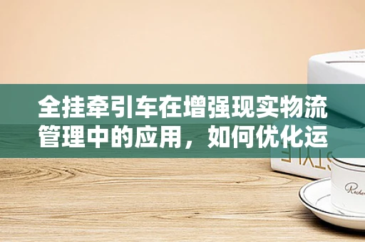 全挂牵引车在增强现实物流管理中的应用，如何优化运输效率与可视化？