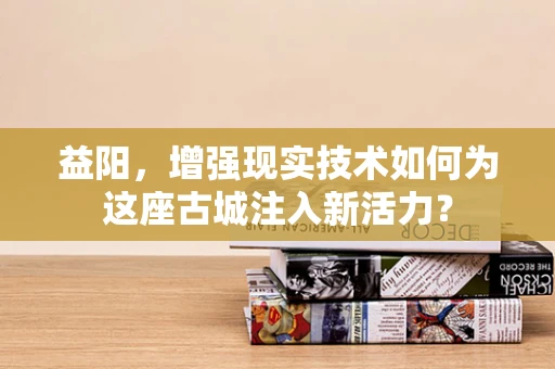 益阳，增强现实技术如何为这座古城注入新活力？