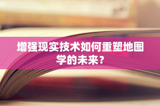 增强现实技术如何重塑地图学的未来？