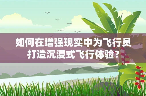 如何在增强现实中为飞行员打造沉浸式飞行体验？