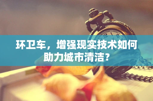 环卫车，增强现实技术如何助力城市清洁？