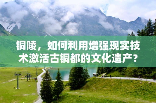 铜陵，如何利用增强现实技术激活古铜都的文化遗产？