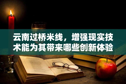 云南过桥米线，增强现实技术能为其带来哪些创新体验？