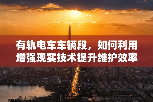 有轨电车车辆段，如何利用增强现实技术提升维护效率？