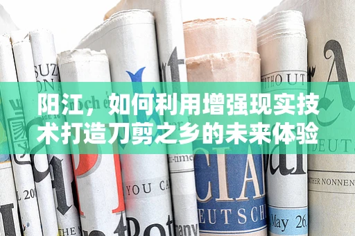阳江，如何利用增强现实技术打造刀剪之乡的未来体验？