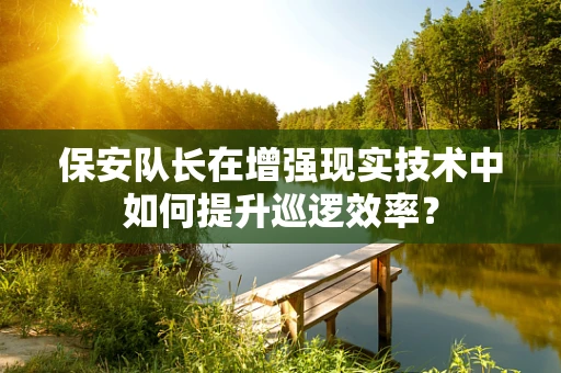 保安队长在增强现实技术中如何提升巡逻效率？