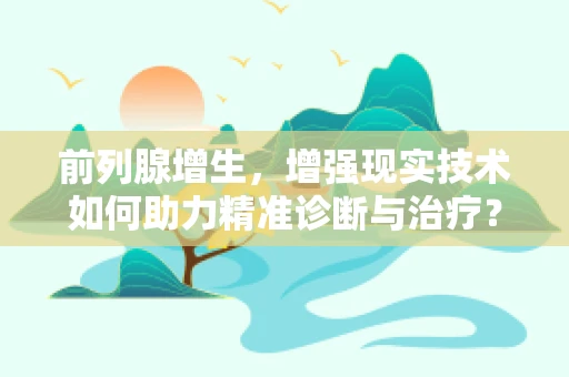 前列腺增生，增强现实技术如何助力精准诊断与治疗？