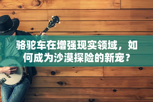 骆驼车在增强现实领域，如何成为沙漠探险的新宠？