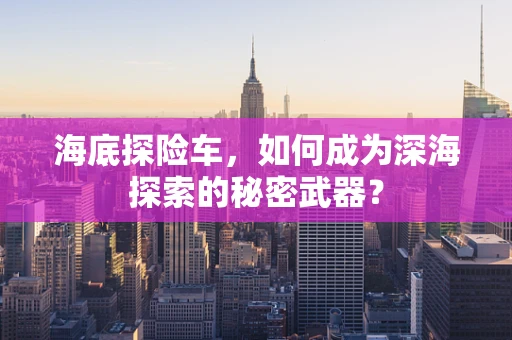 海底探险车，如何成为深海探索的秘密武器？