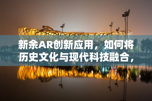 新余AR创新应用，如何将历史文化与现代科技融合，打造沉浸式体验？