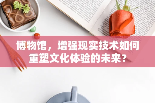 博物馆，增强现实技术如何重塑文化体验的未来？