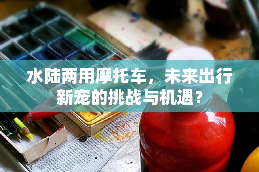 水陆两用摩托车，未来出行新宠的挑战与机遇？