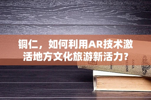 铜仁，如何利用AR技术激活地方文化旅游新活力？