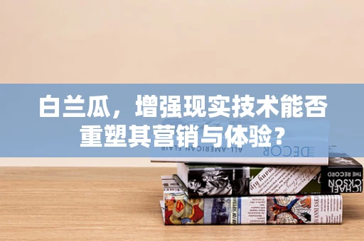 白兰瓜，增强现实技术能否重塑其营销与体验？