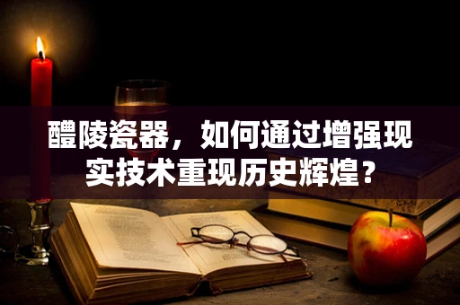 醴陵瓷器，如何通过增强现实技术重现历史辉煌？