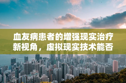 血友病患者的增强现实治疗新视角，虚拟现实技术能否成为‘止血’的钥匙？