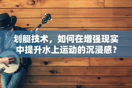 划艇技术，如何在增强现实中提升水上运动的沉浸感？