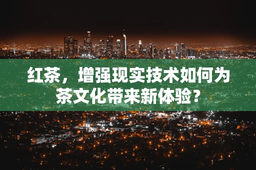 红茶，增强现实技术如何为茶文化带来新体验？