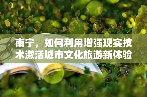 南宁，如何利用增强现实技术激活城市文化旅游新体验？