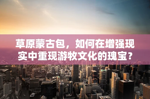 草原蒙古包，如何在增强现实中重现游牧文化的瑰宝？