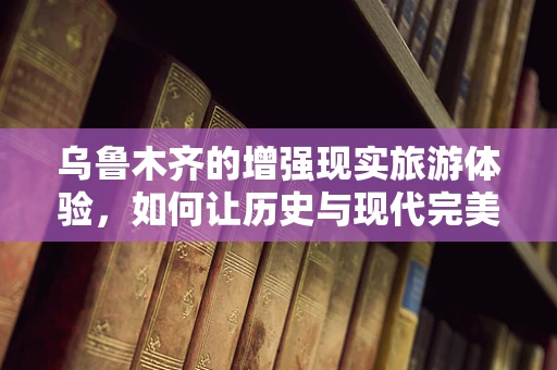 乌鲁木齐的增强现实旅游体验，如何让历史与现代完美融合？