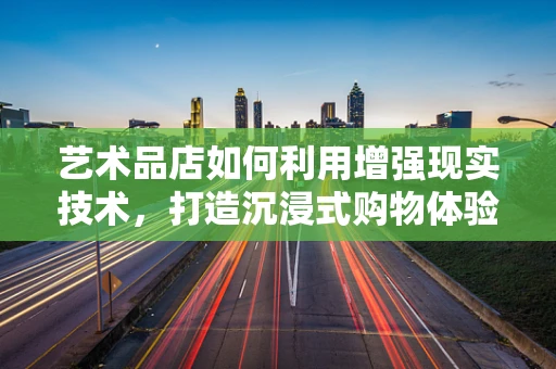 艺术品店如何利用增强现实技术，打造沉浸式购物体验？