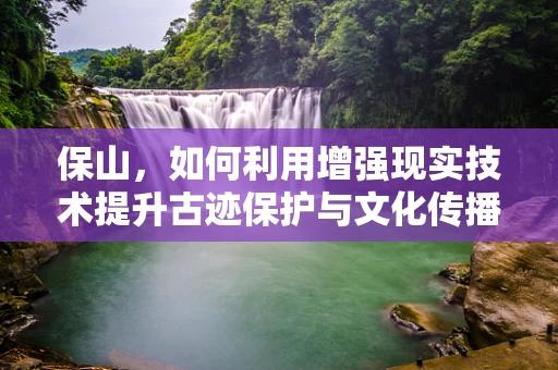 保山，如何利用增强现实技术提升古迹保护与文化传播？