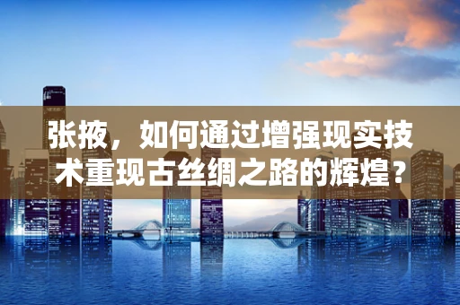 张掖，如何通过增强现实技术重现古丝绸之路的辉煌？
