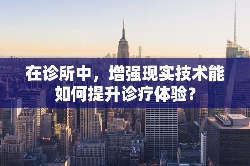 在诊所中，增强现实技术能如何提升诊疗体验？