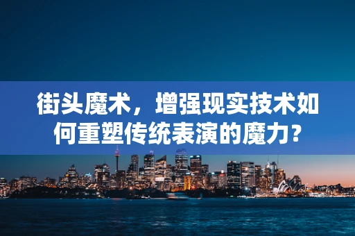 街头魔术，增强现实技术如何重塑传统表演的魔力？