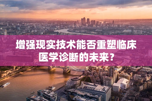增强现实技术能否重塑临床医学诊断的未来？