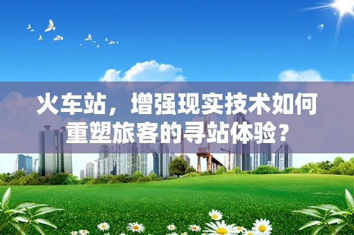 火车站，增强现实技术如何重塑旅客的寻站体验？