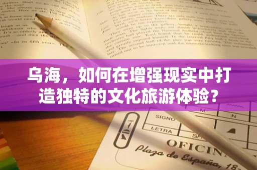 乌海，如何在增强现实中打造独特的文化旅游体验？