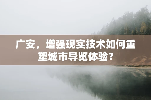 广安，增强现实技术如何重塑城市导览体验？