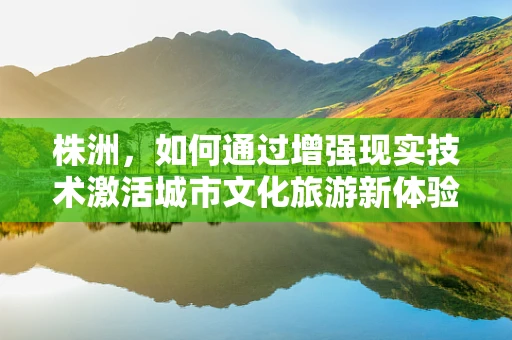 株洲，如何通过增强现实技术激活城市文化旅游新体验？