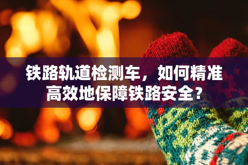 铁路轨道检测车，如何精准高效地保障铁路安全？