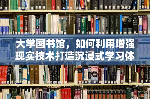 大学图书馆，如何利用增强现实技术打造沉浸式学习体验？
