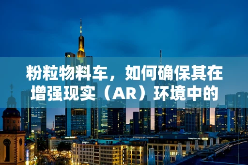 粉粒物料车，如何确保其在增强现实（AR）环境中的精准定位与交互？