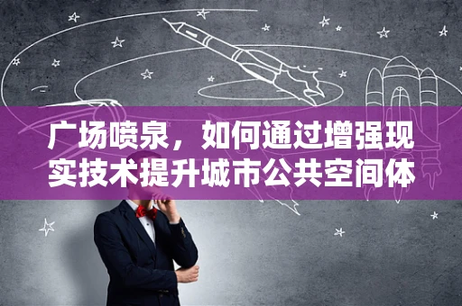 广场喷泉，如何通过增强现实技术提升城市公共空间体验？