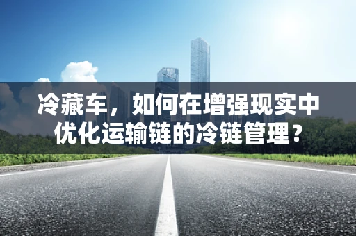 冷藏车，如何在增强现实中优化运输链的冷链管理？