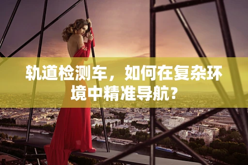 轨道检测车，如何在复杂环境中精准导航？