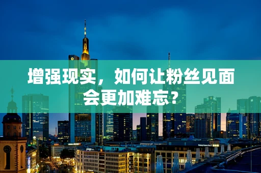 增强现实，如何让粉丝见面会更加难忘？