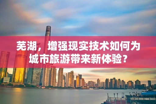 芜湖，增强现实技术如何为城市旅游带来新体验？