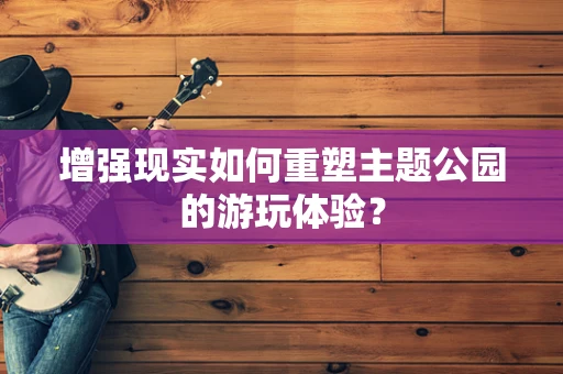 增强现实如何重塑主题公园的游玩体验？