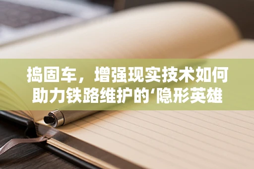 捣固车，增强现实技术如何助力铁路维护的‘隐形英雄’？