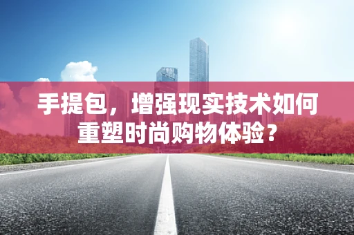 手提包，增强现实技术如何重塑时尚购物体验？