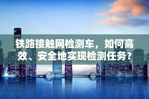 铁路接触网检测车，如何高效、安全地实现检测任务？